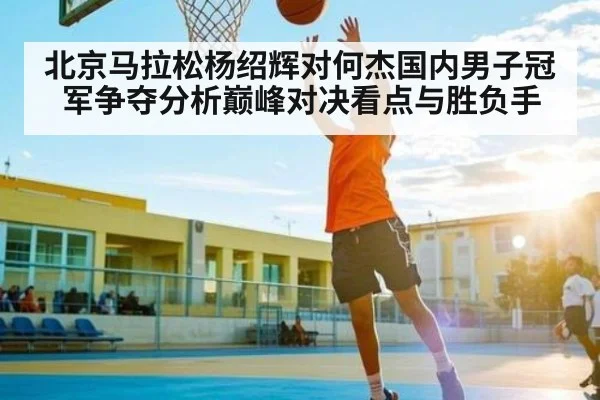 北京马拉松杨绍辉对何杰国内男子冠军争夺分析巅峰对决看点与胜负手