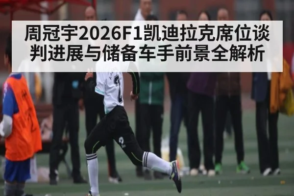 周冠宇2026F1凯迪拉克席位谈判进展与储备车手前景全解析